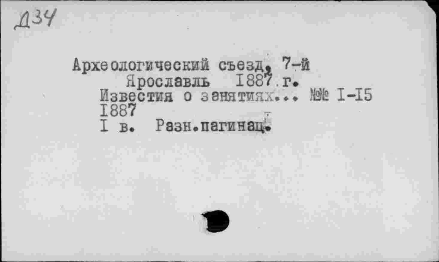 ﻿ДЗУ
Археологический съезд, 7-й
Ярославль 1887,г*
Известия о занятиях...	I—15
1887
I в. Разн.пагинац»